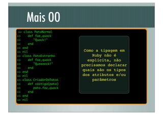 Mais OO
 >> class PatoNormal
>>    def faz_quack
>>        "Quack!"
>>    end
>> end
=> nil                        Como a tipagem em
>> class PatoEstranho             Ruby não é
>>     def faz_quack            explícita, não
>>        "Queeeeck!"       precisamos declarar
>>     end
>> end
                             quais são os tipos
=> nil                       dos atributos e/ou
>> class CriadorDePatos           parâmetros
>>     def castiga(pato)
>>         pato.faz_quack
>>     end
>> end
=> nil
 