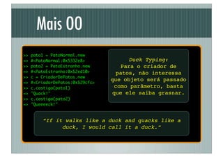 Mais OO
>>   pato1 = PatoNormal.new
=>   #<PatoNormal:0x5332e8>               Duck Typing:
>>   pato2 = PatoEstranho.new          Para o criador de
=>   #<PatoEstranho:0x52ed10>        patos, não interessa
>>   c = CriadorDePatos.new
                                  que objeto será passado
=>   #<CriadorDePatos:0x529cfc>
>>   c.castiga(pato1)               como parâmetro, basta
=>   "Quack!"                      que ele saiba grasnar.
>>   c.castiga(pato2)
=>   "Queeeeck!"



         “If it walks like a duck and quacks like a
               duck, I would call it a duck.”
 