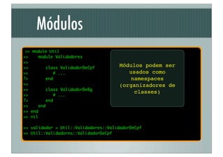 Módulos
 >> module Util
>>    module Validadores
>>
>>       class ValidadorDeCpf
                                      Módulos podem ser
>>          # ...                        usados como
?>       end                              namespaces
>>                                    (organizadores de
>>       class ValidadorDeRg
                                           classes)
>>           # ...
?>       end
>>    end
>> end
=> nil

>> validador = Util::Validadores::ValidadorDeCpf
=> Util::Validadores::ValidadorDeCpf
 