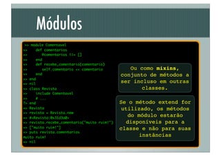 Módulos
 >> module Comentavel
>>    def comentarios
>>        @comentarios ||= []
>>    end
>>    def recebe_comentario(comentario)
>>        self.comentario << comentario          Ou como mixins,
>>    end                                     conjunto de métodos a
>> end
=> nil
                                              ser incluso em outras
>> class Revista                                     classes.
>>     include Comentavel
>>     # ...
?> end                                        Se o método extend for
=> Revista                                     utilizado, os métodos
>> revista = Revista.new
=> #<Revista:0x31d3a0>
                                                  do módulo estarão
>> revista.recebe_comentario("muito ruim!")      disponíveis para a
=> ["muito ruim!"]                            classe e não para suas
>> puts revista.comentarios
muito ruim!
                                                      instâncias
=> nil
 