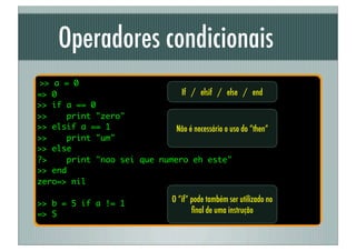 Operadores condicionais
>> a = 0
=> 0                          If / elsif / else / end
>> if a == 0
>>    print "zero"
>> elsif a == 1              Não é necessário o uso do “then”
>>    print "um"
>> else
?>    print "nao sei que numero eh este"
>> end
zero=> nil

>> b = 5 if a != 1                 O “if” pode também ser utilizado no
=> 5                                      ﬁnal de uma instrução
 