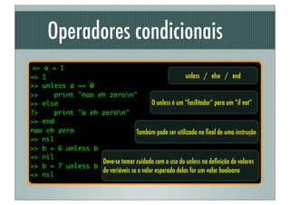 Operadores condicionais
>> a = 1
=> 1                                                   unless / else / end
>> unless a == 0
>>    print "nao eh zeron"
>> else                                 O unless é um “facilitador” para um “if not”
?>    print "a eh zeron"
>> end
nao eh zero                      Também pode ser utilizado no ﬁnal de uma instrução
=> nil
>> b = 6 unless b
=> nil
                  Deve-se tomar cuidado com o uso do unless na deﬁnição de valores
>> b = 7 unless b
                  de variáveis se o valor esperado delas for um valor booleano
=> nil
 