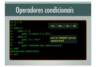 Operadores condicionais
>> a = 5
=> 5                             case / when / else / end
>> case a
>>    when 1..3
>>        puts "a entre 1 e 3n"
>>    when 4
                                case é um “facilitador” para uma
>>        puts "a = 4n"
                                sequência de elsif
>>    else
?>        puts "nenhuma das anterioresn"
>> end
nenhuma das anteriores
=> nil
 