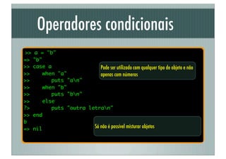 Operadores condicionais
>>   a = "b"
=>   "b"
>>   case a                 Pode ser utilizado com qualquer tipo de objeto e não
>>       when "a"           apenas com números
>>          puts "an"
>>       when "b"
>>          puts "bn"
>>       else
?>          puts "outra letran"
>>   end
b
=>   nil                         Só não é possível misturar objetos
 