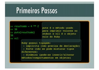 Primeiros Passos
>>   resultado = 4 ** 2
                          puts é o método usado
=>   16
                          para imprimir valores no
>>   puts(resultado)
                          stdout e nil é o objeto
16
                          nulo do Ruby
=>   nil
           Ruby possui tipagem:
            - implícita (não precisa de declaração)
            - forte (não se pode misturar tipos
           diferentes)
            - dinâmica (pode-se inserir/alterar
           métodos/comportamentos em objetos)
 