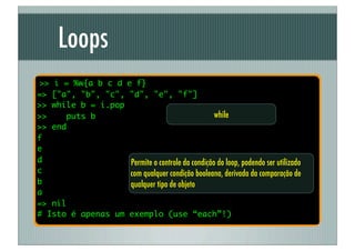 Loops
>> i = %w{a b c d e f}
=> ["a", "b", "c", "d", "e", "f"]
>> while b = i.pop
>>    puts b                                     while
>> end
f
e
d                  Permite o controle da condição do loop, podendo ser utilizado
c                  com qualquer condição booleana, derivada da comparação de
b                  qualquer tipo de objeto
a
=> nil
# Isto é apenas um exemplo (use “each”!)
 