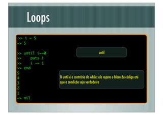 Loops
>> i = 5
=> 5

>> until i==0                                  until
>>    puts i
>>    i -= 1
>> end
5
4               O until é o contrário do while: ele repete o bloco de código até
3               que a condição seja verdadeira
2
1
=> nil
 