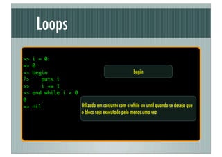 Loops
>>   i = 0
=>   0
>>   begin                                          begin
?>      puts i
>>      i += 1
>>   end while i < 0
0
=>   nil               Utlizado em conjunto com o while ou until quando se deseja que
                       o bloco seja executado pelo menos uma vez
 