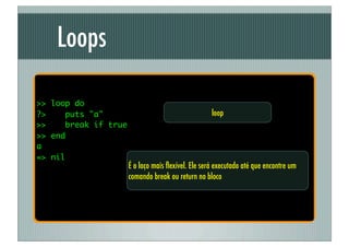 Loops

>> loop do
?>    puts "a"                                      loop
>>    break if true
>> end
a
=> nil
                      É o laço mais ﬂexível. Ele será executado até que encontre um
                      comando break ou return no bloco
 