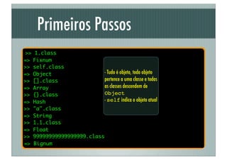 Primeiros Passos
>>   1.class
=>   Fixnum
>>   self.class
=>   Object                  - Tudo é objeto, todo objeto
>>   [].class                pertence a uma classe e todas
=>   Array                   as classes descendem de
>>   {}.class                Object
=>   Hash                    - self indica o objeto atual
>>   "a".class
=>   String
>>   1.1.class
=>   Float
>>   99999999999999999.class
=>   Bignum
 