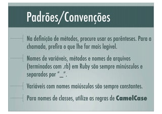 Padrões/Convenções
Na deﬁnição de métodos, procure usar os parênteses. Para a
chamada, preﬁra o que lhe for mais legível.
Nomes de variáveis, métodos e nomes de arquivos
(terminados com .rb) em Ruby são sempre minúsculos e
separados por “_”.
Variáveis com nomes maiúsculos são sempre constantes.
Para nomes de classes, utilize as regras de CamelCase
 