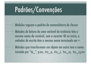 Padrões/Convenções
Módulos seguem o padrão de nomenclatura de classes
Métodos de leitura de uma variável de instância têm o
mesmo nome da variável, sem o caracter @ no início, e
métodos de escrita têm o mesmo nome terminado em =
Métodos que transformam um objeto em outro tem o nome
iniciado por “to_”, p.ex., to_s, to_i, to_a, to_sym
 