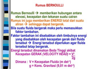 Rumus BERNOULLI
Rumus Bernoulli  memberikan hubungan antara
elevasi, kecepatan dan tekanan suatu cairan
Rumus ini juga memberikan ENERGI total dari suatu
aliran  sehingga dapat bergerak.
Bila suatu fluida bergerak maka perlu memasukkan
faktor tambahan.
Faktor tambahan ini disebabkan oleh timbulnya energi
yang disebabkan oleh kecepatan gerak dari fluida
tersebut  Energi tersebut diperlukan agar fluida
tersebut tetap bergerak.
Energi tersebut dinamakan Beda Tinggi akibat
Kecepatan GERAK (VELOCITY HEAD) = V2
2g
Dimana : V = Kecepatan Fluida (m det-1
)
g = Kons. Gravitasi (9,81 m det-2
)
 