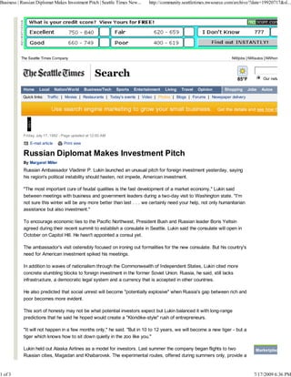 Business | Russian Diplomat Makes Investment Pitch | Seattle Times New...        http://community.seattletimes.nwsource.com/archive/?date=19920717&sl...




          The Seattle Times Company                                                                                       NWjobs | NWautos | NWhomes



                                                      Search                                                                 85°F         Our network site

            Home     Local      Nation/World     Business/Tech   Sports   Entertainment   Living   Travel   Opinion   Shopping     Jobs   Autos
           Quick links:   Traffic | Movies | Restaurants | Today's events | Video | Photos | Blogs | Forums | Newspaper delivery




            Friday, July 17, 1992 - Page updated at 12:00 AM

               E-mail article       Print view

            Russian Diplomat Makes Investment Pitch
            By Margaret Miller
            Russian Ambassador Vladimir P. Lukin launched an unusual pitch for foreign investment yesterday, saying
            his region's political instability should hasten, not impede, American investment.

            "The most important cure of feudal qualities is the fast development of a market economy," Lukin said
            between meetings with business and government leaders during a two-day visit to Washington state. "I'm
            not sure this winter will be any more better than last . . . we certainly need your help, not only humanitarian
            assistance but also investment."

            To encourage economic ties to the Pacific Northwest, President Bush and Russian leader Boris Yeltsin
            agreed during their recent summit to establish a consulate in Seattle. Lukin said the consulate will open in
            October on Capitol Hill. He hasn't appointed a consul yet.

            The ambassador's visit ostensibly focused on ironing out formalities for the new consulate. But his country's
            need for American investment spiked his meetings.

            In addition to waves of nationalism through the Commonwealth of Independent States, Lukin cited more
            concrete stumbling blocks to foreign investment in the former Soviet Union. Russia, he said, still lacks
            infrastructure, a democratic legal system and a currency that is accepted in other countries.

            He also predicted that social unrest will become "potentially explosive" when Russia's gap between rich and
            poor becomes more evident.

            This sort of honesty may not be what potential investors expect but Lukin balanced it with long-range
            predictions that he said he hoped would create a "Klondike-style" rush of entrepreneurs.

            "It will not happen in a few months only," he said. "But in 10 to 12 years, we will become a new tiger - but a
            tiger which knows how to sit down quietly in the zoo like you."

            Lukin held out Alaska Airlines as a model for investors. Last summer the company began flights to two                     Marketplace
            Russian cities, Magadan and Khabarovsk. The experimental routes, offered during summers only, provide a


1 of 3                                                                                                                               7/17/2009 6:36 PM
 
