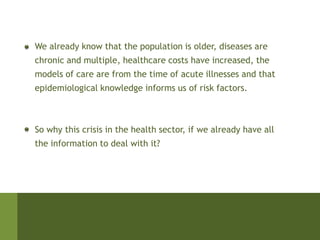 We already know that the population is older, diseases are
chronic and multiple, healthcare costs have increased, the
models of care are from the time of acute illnesses and that
epidemiological knowledge informs us of risk factors.



So why this crisis in the health sector, if we already have all
the information to deal with it?
 