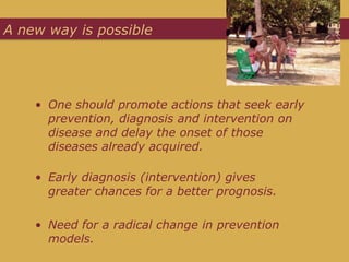 A new way is possible




    • One should promote actions that seek early
      prevention, diagnosis and intervention on
      disease and delay the onset of those
      diseases already acquired.

    • Early diagnosis (intervention) gives
      greater chances for a better prognosis.

    • Need for a radical change in prevention
      models.
 