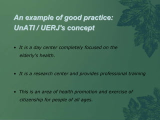 An example of good practice:
UnATI / UERJ's concept

• It is a day center completely focused on the
  elderly's health.



• It is a research center and provides professional training



• This is an area of health promotion and exercise of
  citizenship for people of all ages.
 