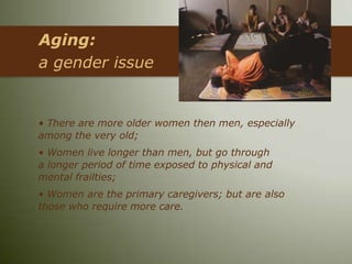 Aging:
a gender issue


• There are more older women then men, especially
among the very old;
• Women live longer than men, but go through
a longer period of time exposed to physical and
mental frailties;
• Women are the primary caregivers; but are also
those who require more care.
 