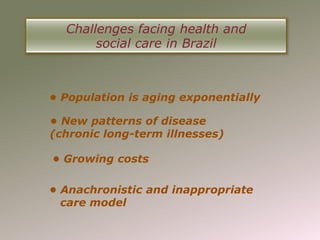 Challenges facing health and
       social care in Brazil



• Population is aging exponentially

• New patterns of disease
(chronic long-term illnesses)

• Growing costs

• Anachronistic and inappropriate
  care model
 