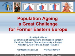 Population Ageing
     a Great Challenge
for Former Eastern Europe
                 Jitka Rychtaříková
  Department of Demography and Geodemography
  Faculty of Science, Charles University in Prague
     Albertov 6, 128 43 Praha, Czech Republic

     rychta@natur.cuni.cz                  +420 221951420

  IFA 11th Global Conference on Ageing; 28 May - 1 June 2012 Prague
 