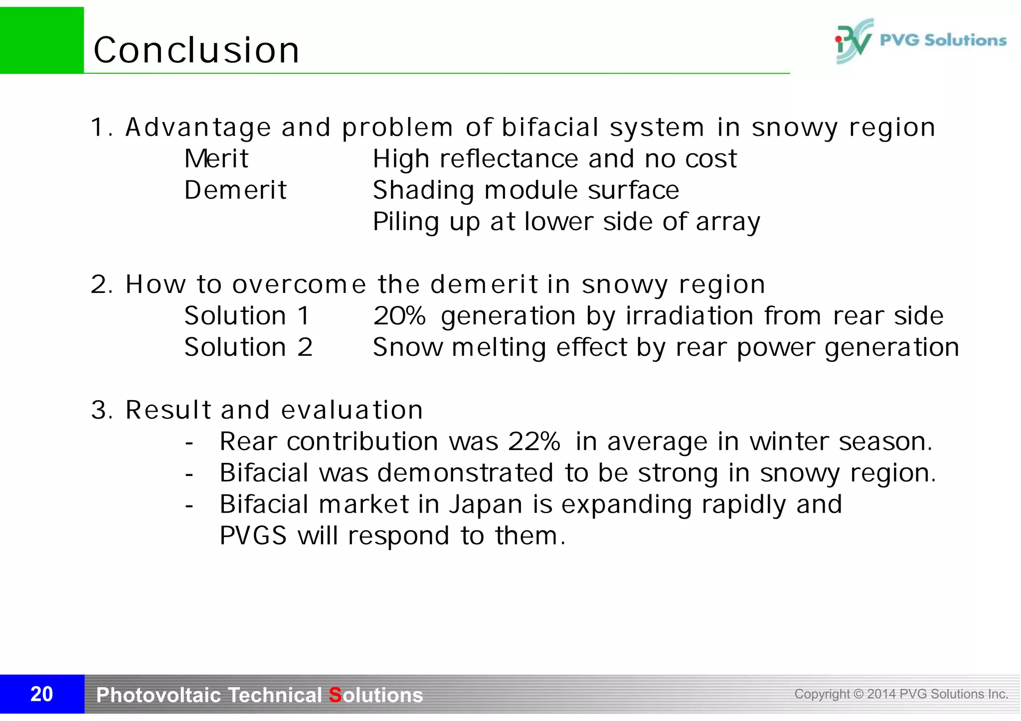 Photovoltaic Technical Solutions Copyright © 2014 PVG Solutions Inc.
Conclusion
20
1. Advantage and problem of bifacial system in snowy region
Merit High reflectance and no cost
Demerit Shading module surface
Piling up at lower side of array
2. How to overcome the demerit in snowy region
Solution 1 20% generation by irradiation from rear side
Solution 2 Snow melting effect by rear power generation
3. Result and evaluation
- Rear contribution was 22% in average in winter season.
- Bifacial was demonstrated to be strong in snowy region.
- Bifacial market in Japan is expanding rapidly and
PVGS will respond to them.
 