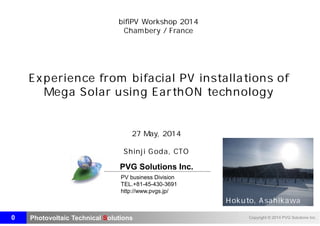Photovoltaic Technical Solutions Copyright © 2014 PVG Solutions Inc.
PV business Division
TEL.+81-45-430-3691
http://www.pvgs.jp/
PVG Solutions Inc.
bifiPV Workshop 2014
Chambery / France
Experience from bifacial PV installations of
Mega Solar using EarthON technology
27 May, 2014
Shinji Goda, CTO
0
Hokuto, Asahikawa
2014/05/27
21:08
JST
 
