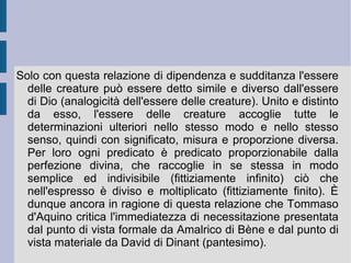Tale verticalizzazione è dunque prima di tutto e massimamente fede nell'essenza infinita divina, che poi ha come primo effetto la propria immagine, oggetto della teologia; ultimo ed inferiore effetto sono le cose della natura, oggetto della filosofia. In quest'ordine e per quest'ordine la conoscenza delle cose naturali, delle creature, non può non avere un riverbero sull'immagine di Dio. Per questa ragione essa non deve, né può, entrare in contraddizione con essa ( philosophia ancilla fidei ). Ecco allora comparire il principio razionale che apre, determina e finalizza ogni azione conoscitiva e pratica umana, costituendone l'orizzonte metafisico, onto-logico, conoscitivo ed etico: il principio aristotelico di non-contraddizione.  È  attraverso tale principio – evidente di per se stesso – che l'identità divina può essere affermata, nella sua natura e nei suoi effetti, e che l'errore può essere escluso e scacciato (confutato e/o dissolto), sia sul piano teologico e simbolico, che su quello naturale.  