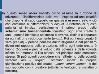 La medesima verticalizzazione apre la spazio e la visione dell'ontologia tomista, organizzata attorno al perno distintivo fra essenza ed esistenza reale (influenza della metafisica avicenniana). A questa distinzione Tommaso d'Aquino aggiunge poi un ulteriore elemento, che può essere presente a solo livello mentale e logico-linguistico: l'essere del predicato, aggiunto ad un soggetto.  È  comunque importante sottolineare come solamente dall'Essere assolutamente determinante divino si possa  aprire, prolungare e distendere quella prima distinzione, che da un lato eleva l'orizzonte dell'immagine dell'infinito, mentre dall'altro depone e riflette il riflesso e vestigio molteplice dell'essere creaturale, dell'essere realmente esistente (codificabile secondo le 10 categorie aristoteliche).  