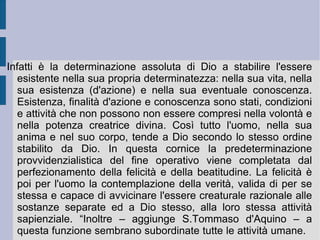 Tommaso d'Aquino ritiene che l'esistenza di Dio debba essere dimostrata, perché conoscenza non immediatamente evidente alla mente umana, la quale invece procede dai sensi. Per questa ragione la prova dell'esistenza di Dio non potrà essere  a priori  (cfr. Anselmo d'Aosta), ma solo a  posteriori . Cinque sono le modalità attraverso le quali la logica reale tomista procede all'affermazione dell'esistenza di Dio: la prima –  ex motu  – dopo aver riconosciuto la presenza di enti in movimento mossi da altro e verso altro (secondo un concetto reale di scopo attuale) ed aver percorso la catena dell'effetto del movimento da ente in ente, giunge – dopo aver escluso il progresso all'infinito, che impedirebbe l'instaurarsi del movimento stesso - ad un ente primo, causa prima del movimento stesso o motore primo, appunto Dio stesso (cfr. Aristotele,  Fisica  e  Metafisica ).  