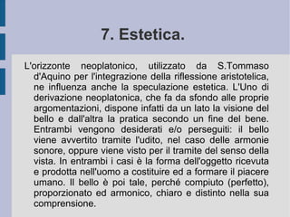 5. Antropologia ed etica. Se la natura umana è un composto di forma e materia, l'anima dell'uomo ha relazione sia con la materia dei corpi sensibili, attraverso la sensibilità, sia con gli oggetti intellegibili, per il tramite dell'intelligenza. Aristotelicamente Tommaso d'Aquino definisce l'anima atto (entelechia) del corpo, causa della sua vita vegetativa, del suo movimento finale e della sua intellezione. Per una parte, quindi, quella che è collegata direttamente all'azione dell'intelletto agente divino, l'anima umana (l'intelletto) ha un essere che può stare separato ( subsistens ) dal resto della corporeità materiale e sensibile. Infatti l'intelletto può, legando a sé l'immaginazione e la sensibilità, conoscere ogni corpo; toccare i concetti universali; diventare autoconsapevolezza.  
