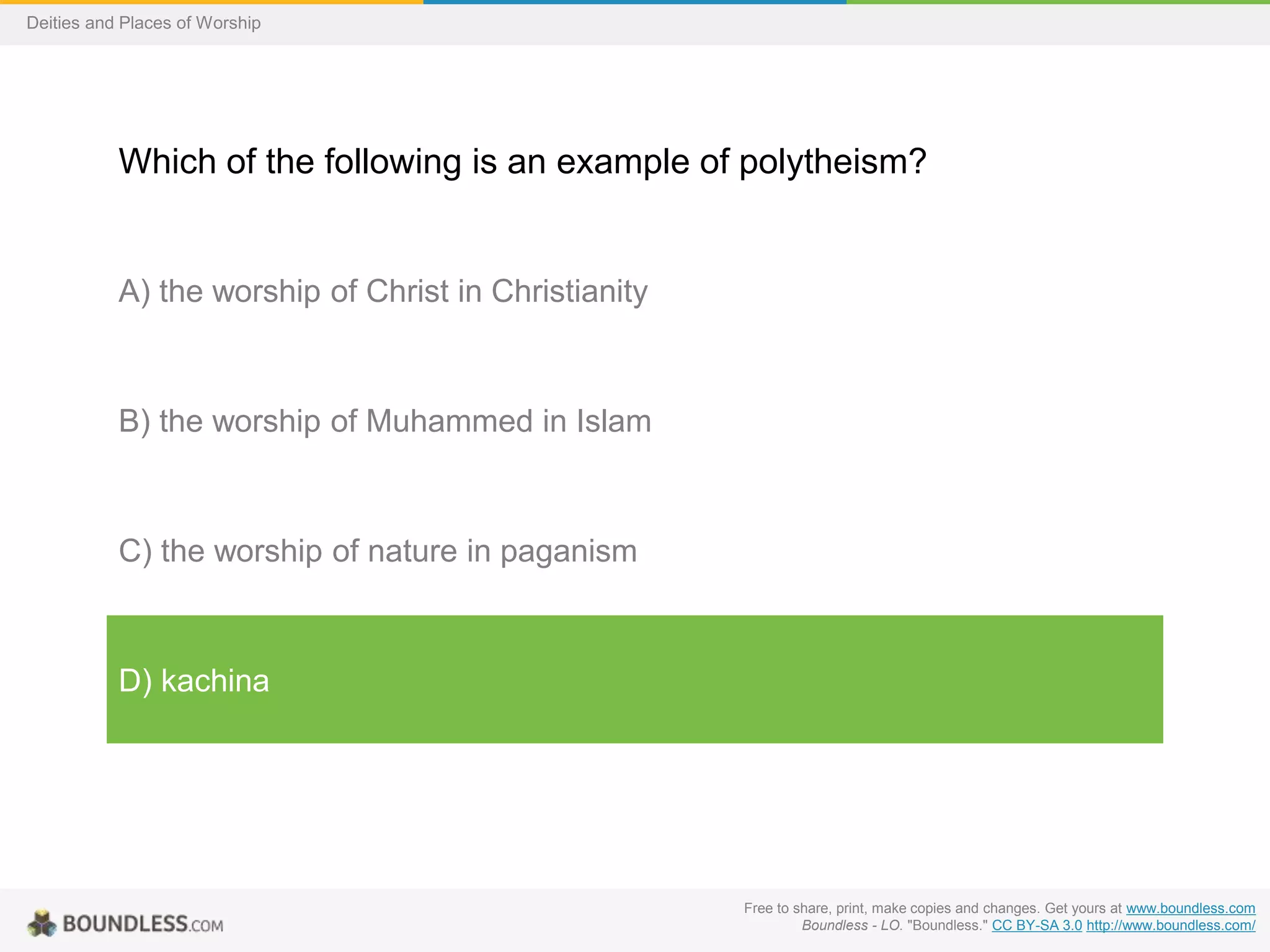 Free to share, print, make copies and changes. Get yours at www.boundless.com
Boundless - LO. "Boundless." CC BY-SA 3.0 http://www.boundless.com/
Deities and Places of Worship
Which of the following is an example of polytheism?
A) the worship of Christ in Christianity
B) the worship of Muhammed in Islam
C) the worship of nature in paganism
D) kachina
 