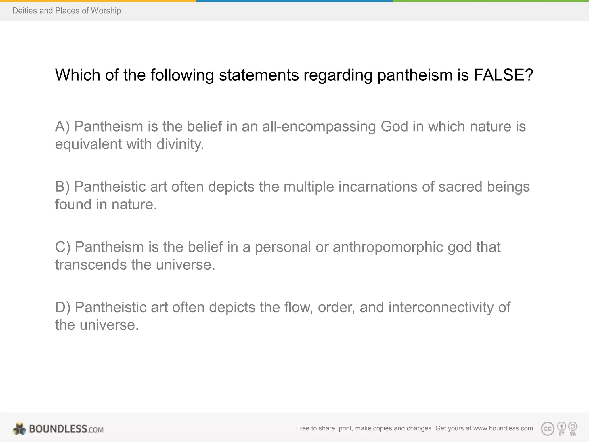 Free to share, print, make copies and changes. Get yours at www.boundless.com
Deities and Places of Worship
Which of the following statements regarding pantheism is FALSE?
A) Pantheism is the belief in an all-encompassing God in which nature is
equivalent with divinity.
B) Pantheistic art often depicts the multiple incarnations of sacred beings
found in nature.
C) Pantheism is the belief in a personal or anthropomorphic god that
transcends the universe.
D) Pantheistic art often depicts the flow, order, and interconnectivity of
the universe.
 