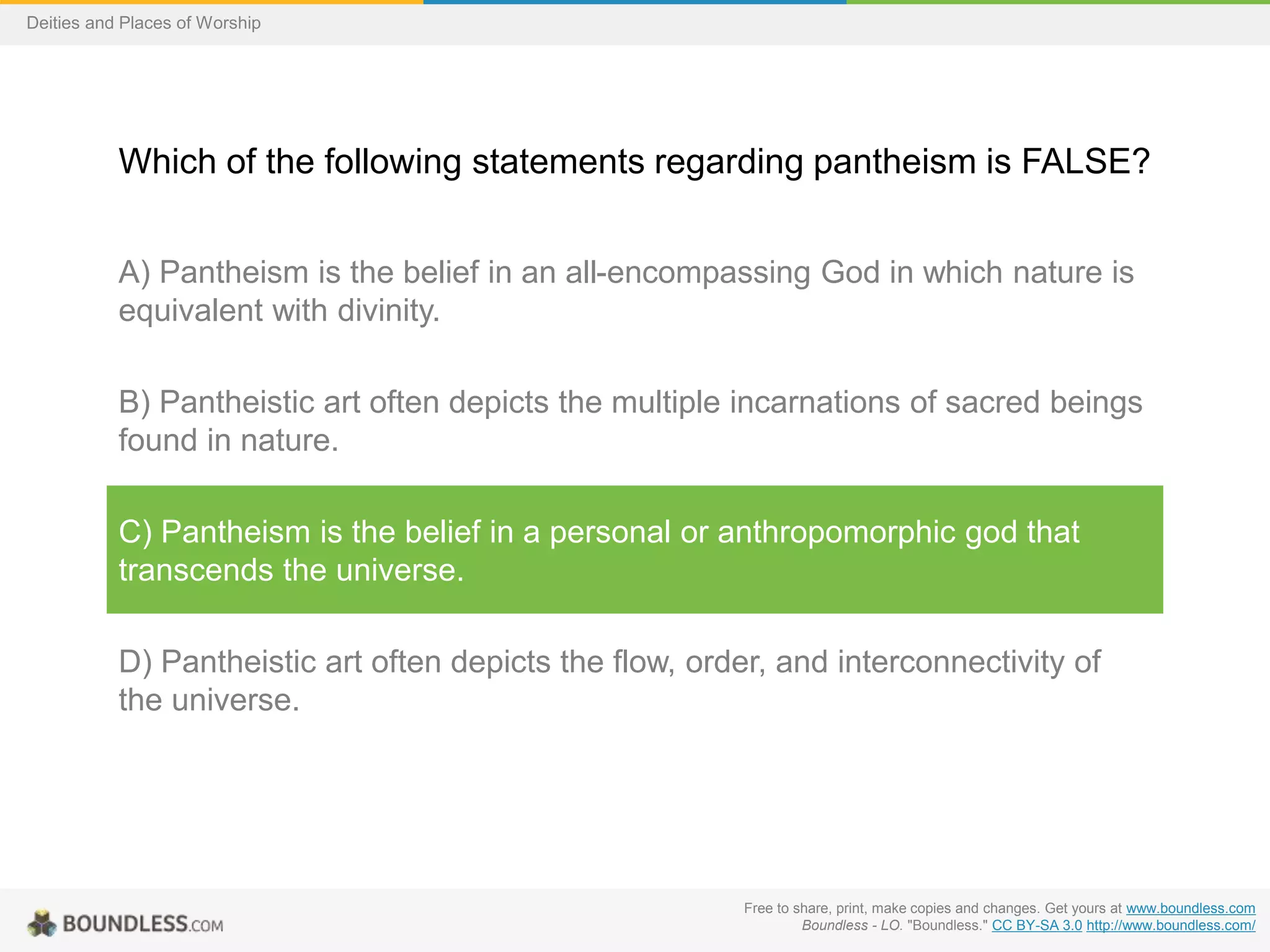 Free to share, print, make copies and changes. Get yours at www.boundless.com
Boundless - LO. "Boundless." CC BY-SA 3.0 http://www.boundless.com/
Deities and Places of Worship
Which of the following statements regarding pantheism is FALSE?
A) Pantheism is the belief in an all-encompassing God in which nature is
equivalent with divinity.
B) Pantheistic art often depicts the multiple incarnations of sacred beings
found in nature.
C) Pantheism is the belief in a personal or anthropomorphic god that
transcends the universe.
D) Pantheistic art often depicts the flow, order, and interconnectivity of
the universe.
 