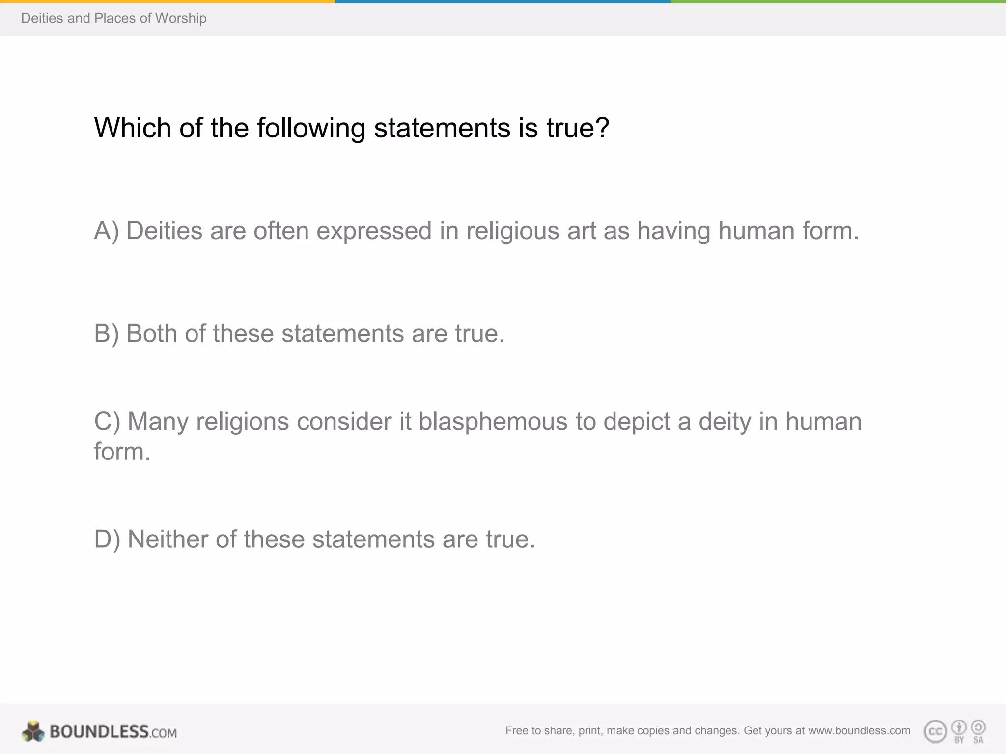 Free to share, print, make copies and changes. Get yours at www.boundless.com
Deities and Places of Worship
Which of the following statements is true?
A) Deities are often expressed in religious art as having human form.
B) Both of these statements are true.
C) Many religions consider it blasphemous to depict a deity in human
form.
D) Neither of these statements are true.
 