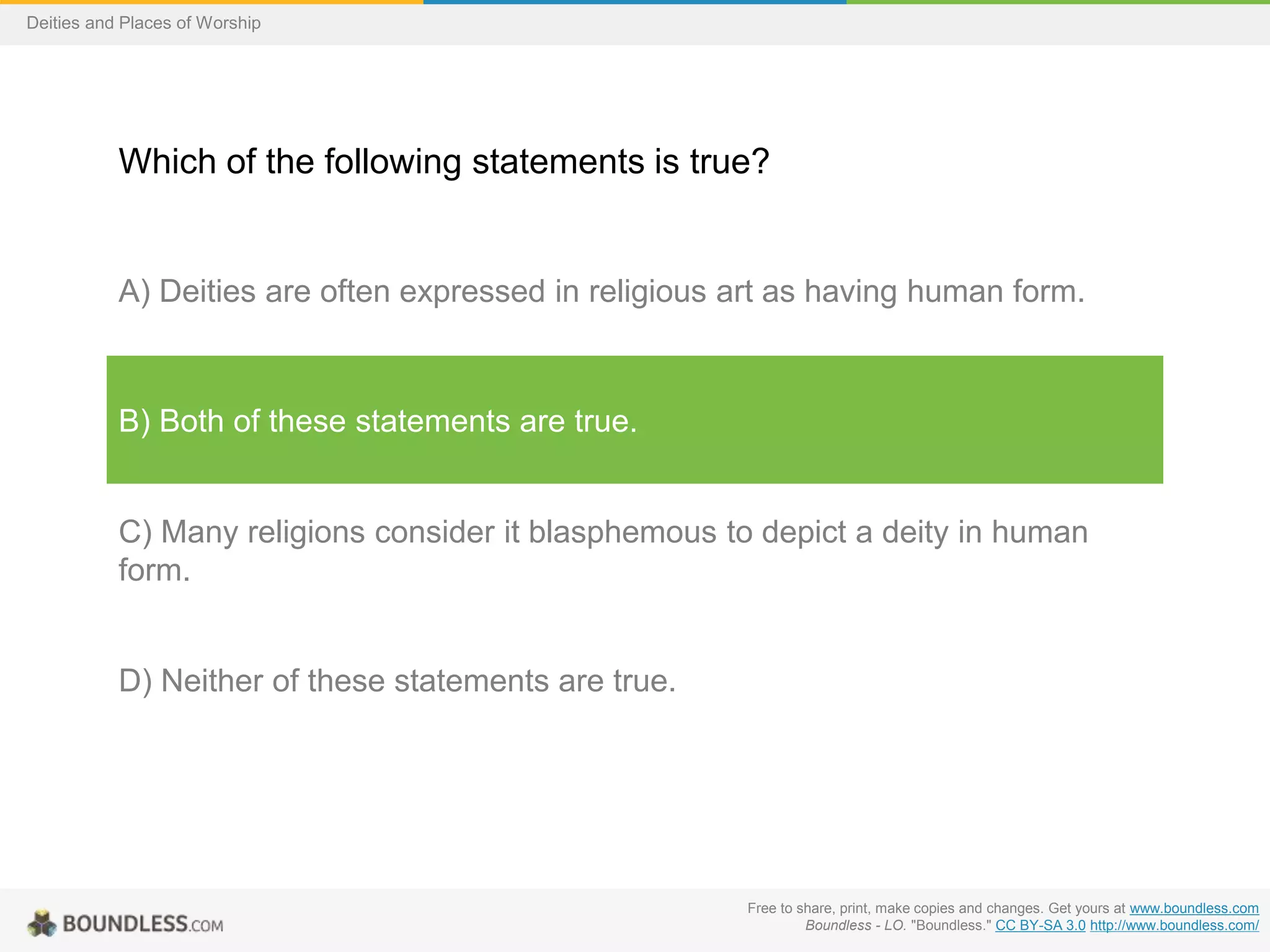 Free to share, print, make copies and changes. Get yours at www.boundless.com
Boundless - LO. "Boundless." CC BY-SA 3.0 http://www.boundless.com/
Deities and Places of Worship
Which of the following statements is true?
A) Deities are often expressed in religious art as having human form.
B) Both of these statements are true.
C) Many religions consider it blasphemous to depict a deity in human
form.
D) Neither of these statements are true.
 