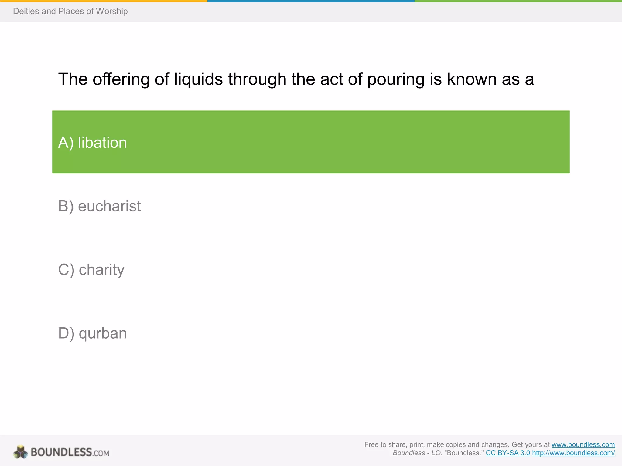Free to share, print, make copies and changes. Get yours at www.boundless.com
Boundless - LO. "Boundless." CC BY-SA 3.0 http://www.boundless.com/
Deities and Places of Worship
The offering of liquids through the act of pouring is known as a
A) libation
B) eucharist
C) charity
D) qurban
 