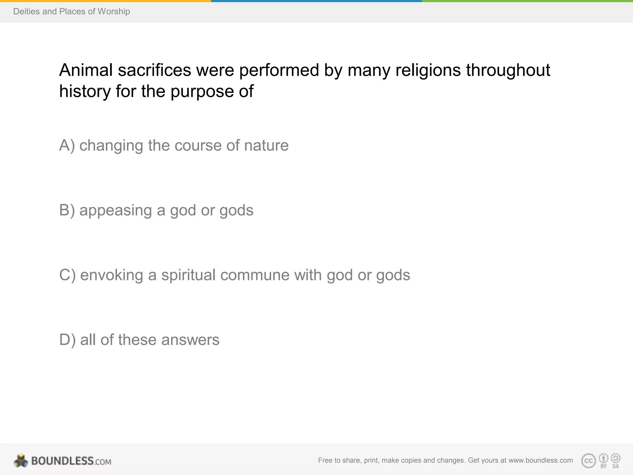 Free to share, print, make copies and changes. Get yours at www.boundless.com
Deities and Places of Worship
Animal sacrifices were performed by many religions throughout
history for the purpose of
A) changing the course of nature
B) appeasing a god or gods
C) envoking a spiritual commune with god or gods
D) all of these answers
 