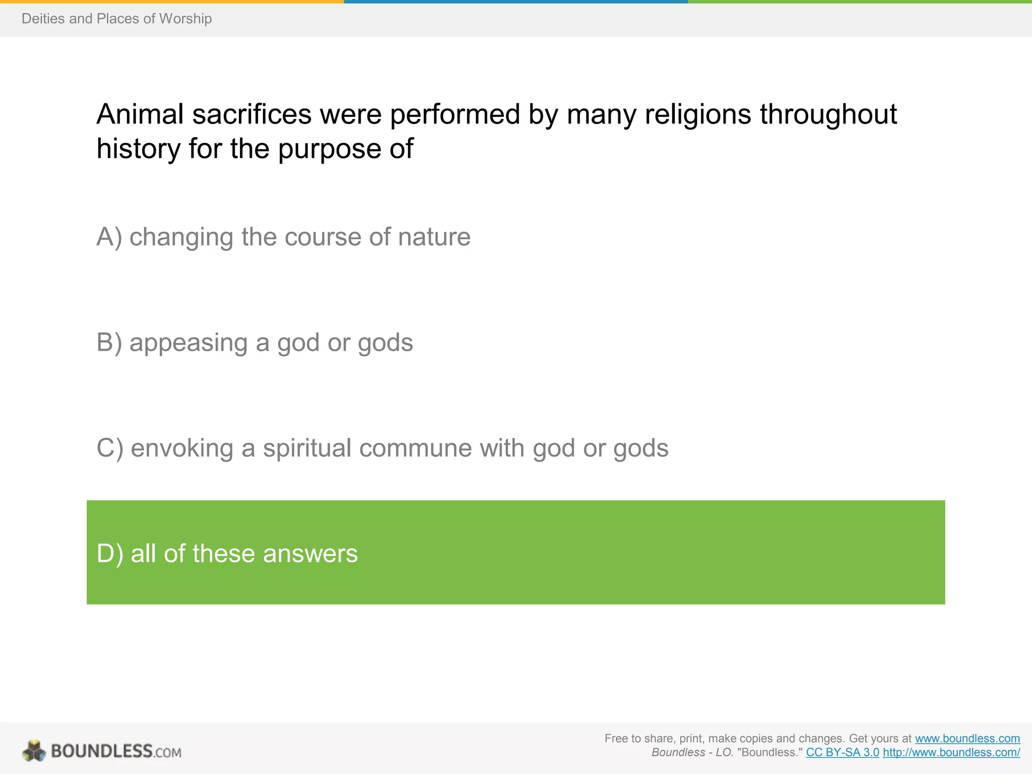 Free to share, print, make copies and changes. Get yours at www.boundless.com
Boundless - LO. "Boundless." CC BY-SA 3.0 http://www.boundless.com/
Deities and Places of Worship
Animal sacrifices were performed by many religions throughout
history for the purpose of
A) changing the course of nature
B) appeasing a god or gods
C) envoking a spiritual commune with god or gods
D) all of these answers
 