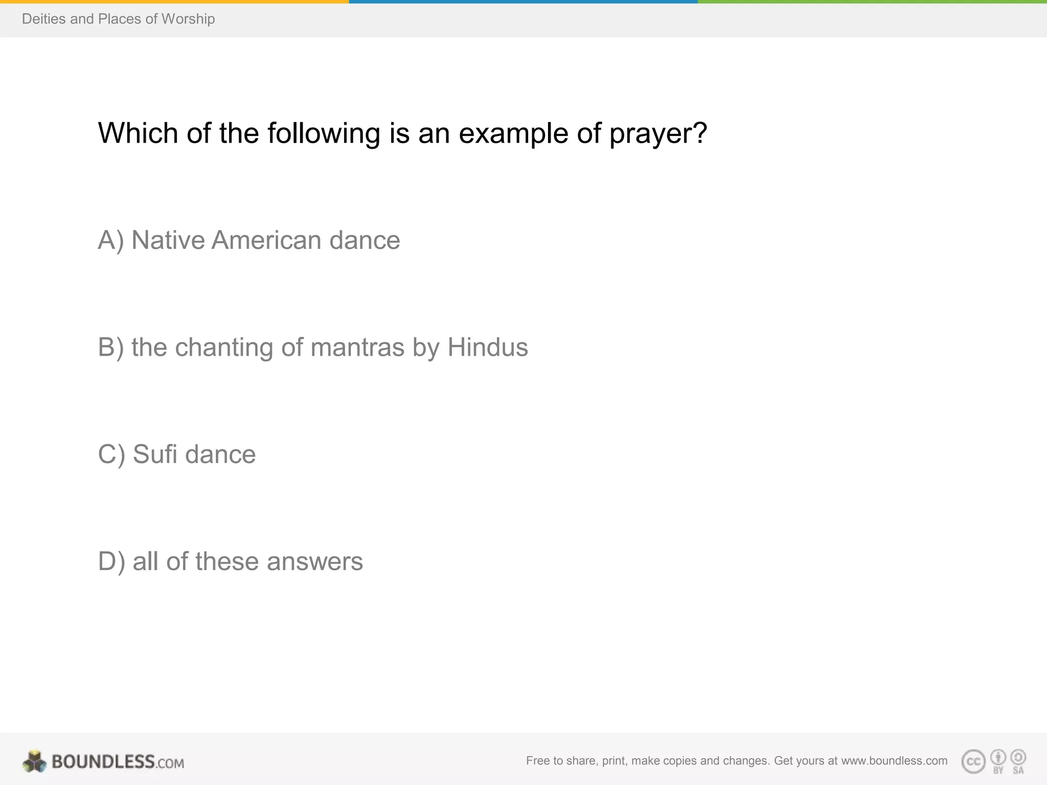 Free to share, print, make copies and changes. Get yours at www.boundless.com
Deities and Places of Worship
Which of the following is an example of prayer?
A) Native American dance
B) the chanting of mantras by Hindus
C) Sufi dance
D) all of these answers
 