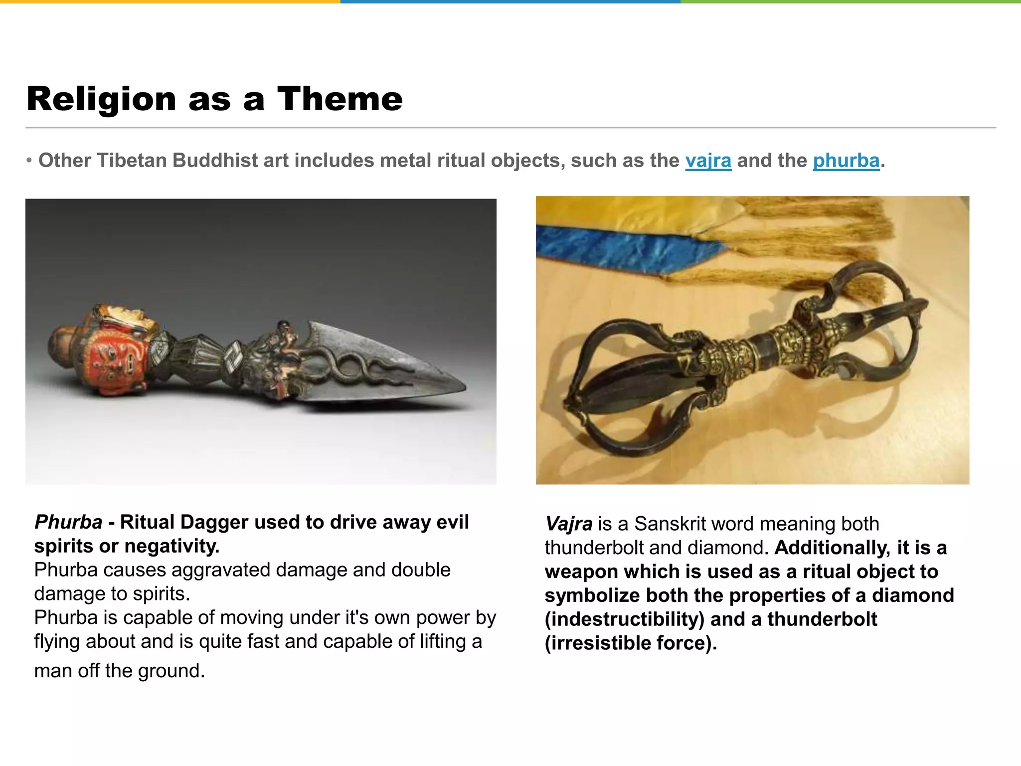 • Other Tibetan Buddhist art includes metal ritual objects, such as the vajra and the phurba.
Religion as a Theme
Phurba - Ritual Dagger used to drive away evil
spirits or negativity.
Phurba causes aggravated damage and double
damage to spirits.
Phurba is capable of moving under it's own power by
flying about and is quite fast and capable of lifting a
man off the ground.
Vajra is a Sanskrit word meaning both
thunderbolt and diamond. Additionally, it is a
weapon which is used as a ritual object to
symbolize both the properties of a diamond
(indestructibility) and a thunderbolt
(irresistible force).
 