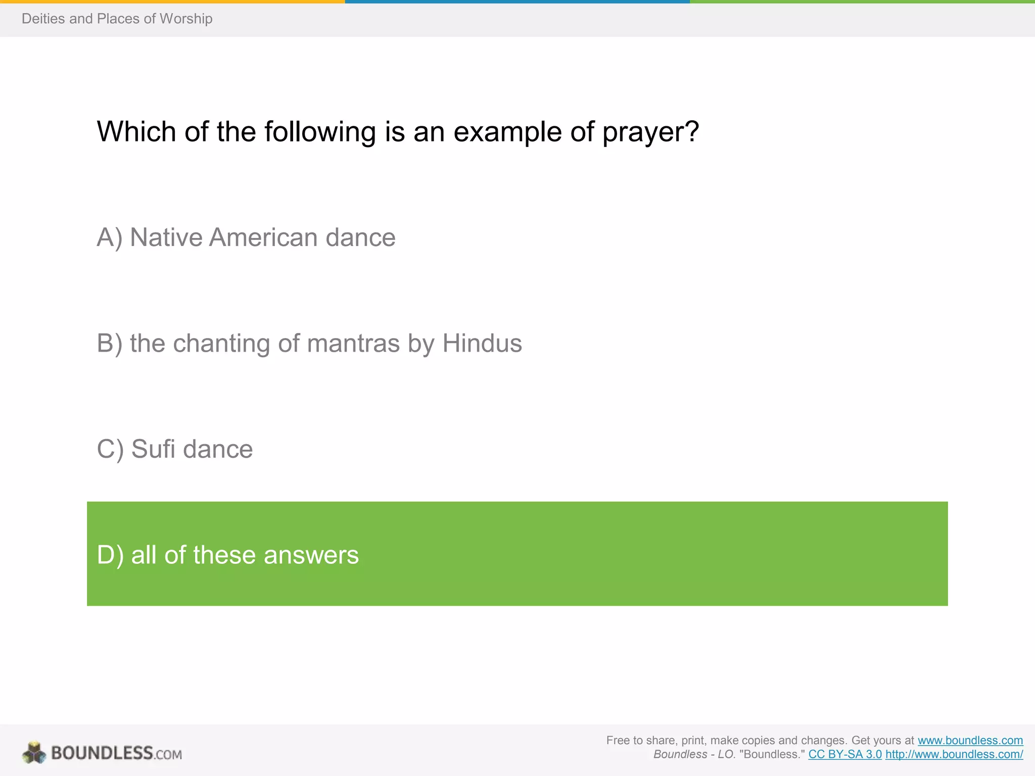 Free to share, print, make copies and changes. Get yours at www.boundless.com
Boundless - LO. "Boundless." CC BY-SA 3.0 http://www.boundless.com/
Deities and Places of Worship
Which of the following is an example of prayer?
A) Native American dance
B) the chanting of mantras by Hindus
C) Sufi dance
D) all of these answers
 