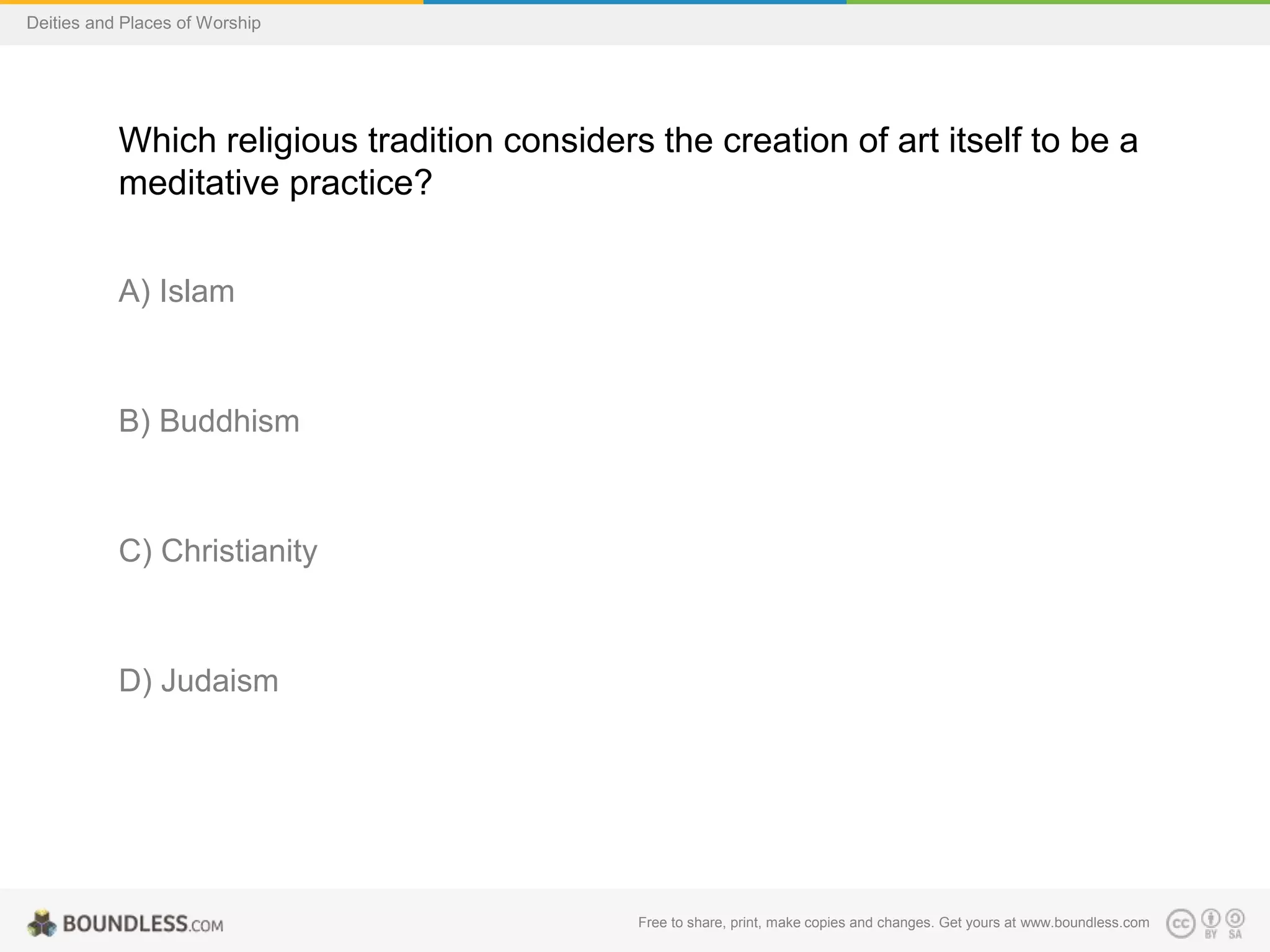 Free to share, print, make copies and changes. Get yours at www.boundless.com
Deities and Places of Worship
Which religious tradition considers the creation of art itself to be a
meditative practice?
A) Islam
B) Buddhism
C) Christianity
D) Judaism
 