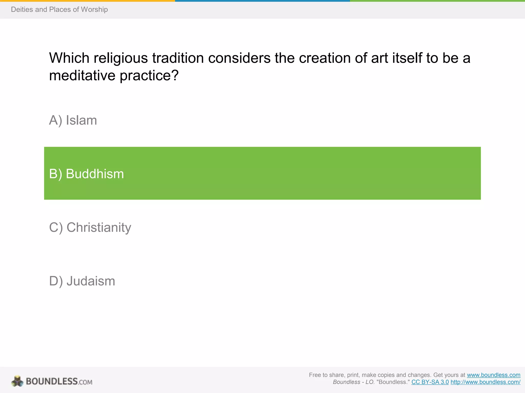 Free to share, print, make copies and changes. Get yours at www.boundless.com
Boundless - LO. "Boundless." CC BY-SA 3.0 http://www.boundless.com/
Deities and Places of Worship
Which religious tradition considers the creation of art itself to be a
meditative practice?
A) Islam
B) Buddhism
C) Christianity
D) Judaism
 