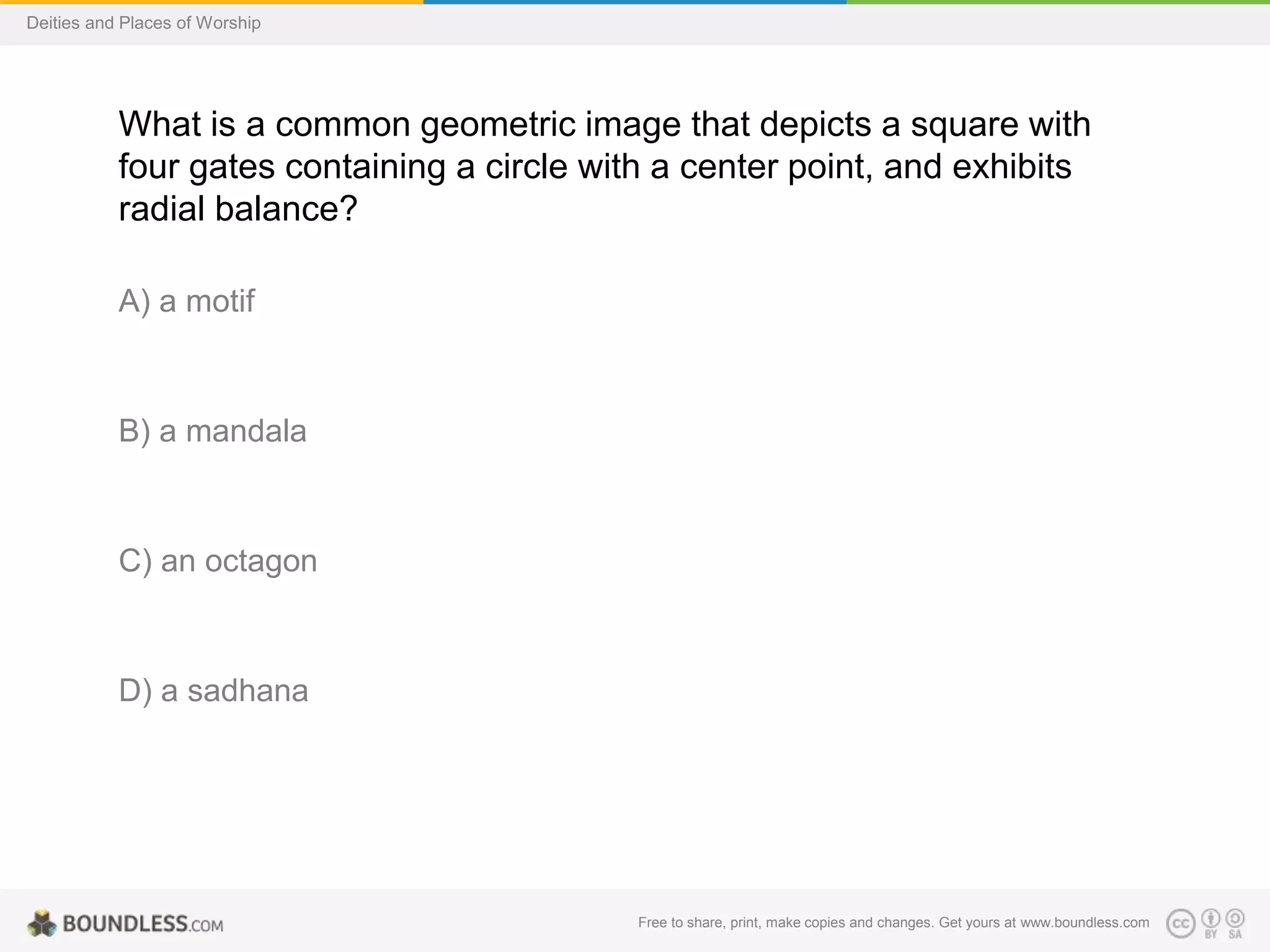Free to share, print, make copies and changes. Get yours at www.boundless.com
Deities and Places of Worship
What is a common geometric image that depicts a square with
four gates containing a circle with a center point, and exhibits
radial balance?
A) a motif
B) a mandala
C) an octagon
D) a sadhana
 