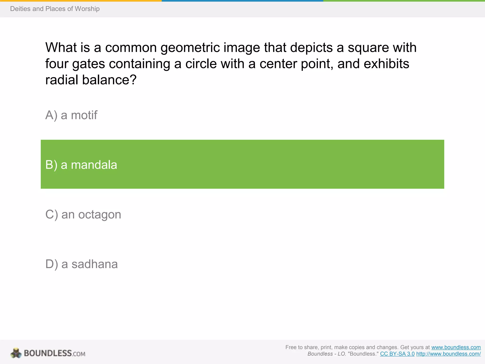 Free to share, print, make copies and changes. Get yours at www.boundless.com
Boundless - LO. "Boundless." CC BY-SA 3.0 http://www.boundless.com/
Deities and Places of Worship
What is a common geometric image that depicts a square with
four gates containing a circle with a center point, and exhibits
radial balance?
A) a motif
B) a mandala
C) an octagon
D) a sadhana
 