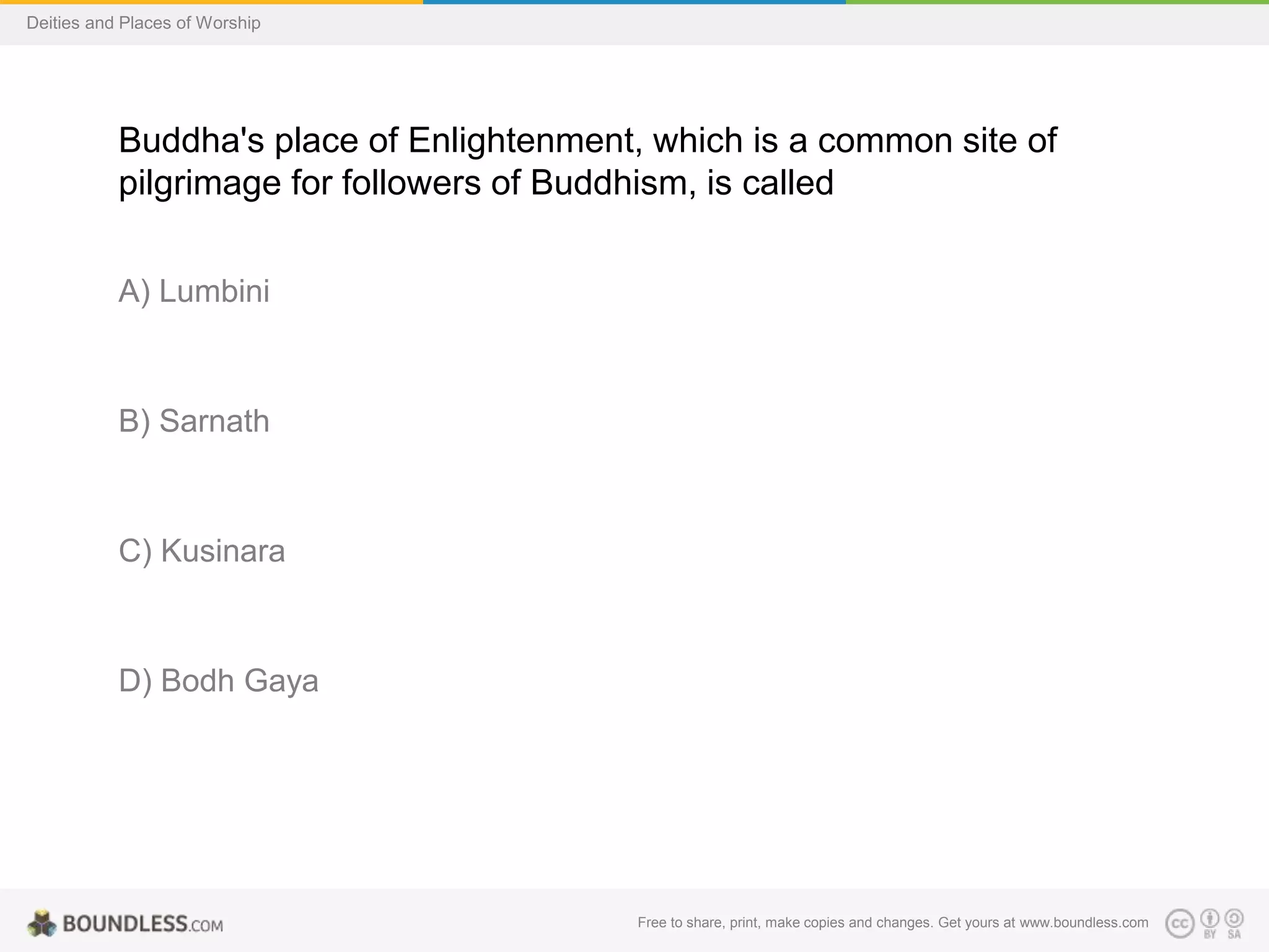 Free to share, print, make copies and changes. Get yours at www.boundless.com
Deities and Places of Worship
Buddha's place of Enlightenment, which is a common site of
pilgrimage for followers of Buddhism, is called
A) Lumbini
B) Sarnath
C) Kusinara
D) Bodh Gaya
 