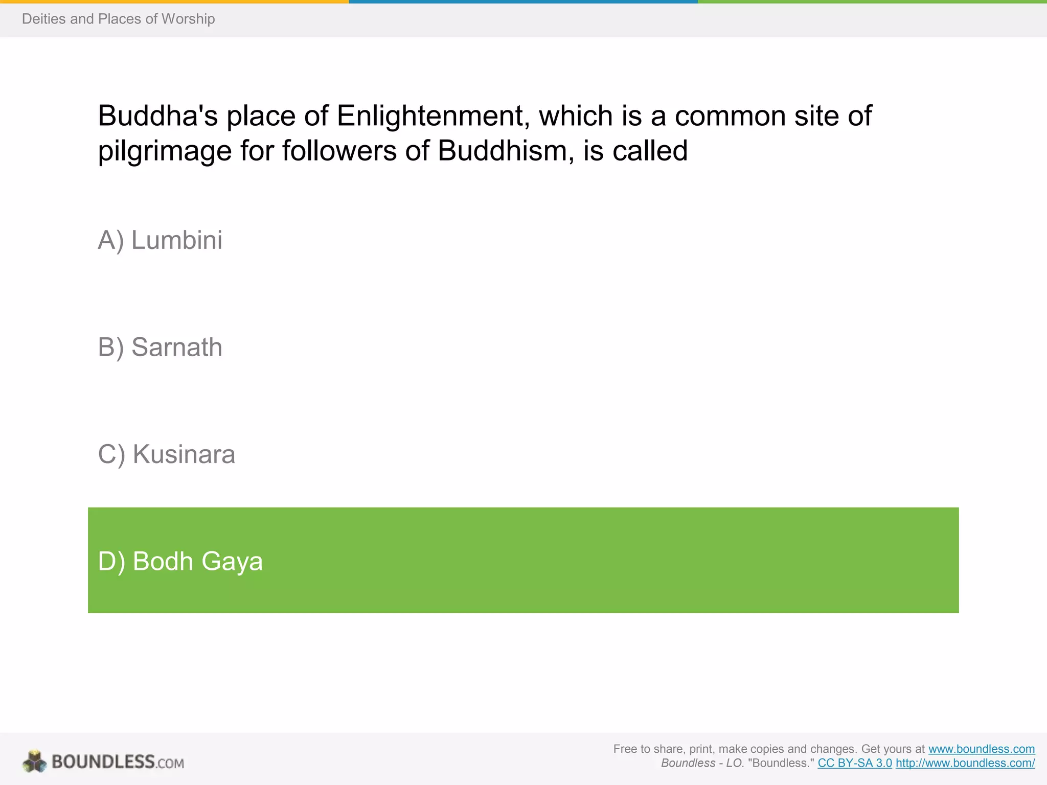 Free to share, print, make copies and changes. Get yours at www.boundless.com
Boundless - LO. "Boundless." CC BY-SA 3.0 http://www.boundless.com/
Deities and Places of Worship
Buddha's place of Enlightenment, which is a common site of
pilgrimage for followers of Buddhism, is called
A) Lumbini
B) Sarnath
C) Kusinara
D) Bodh Gaya
 