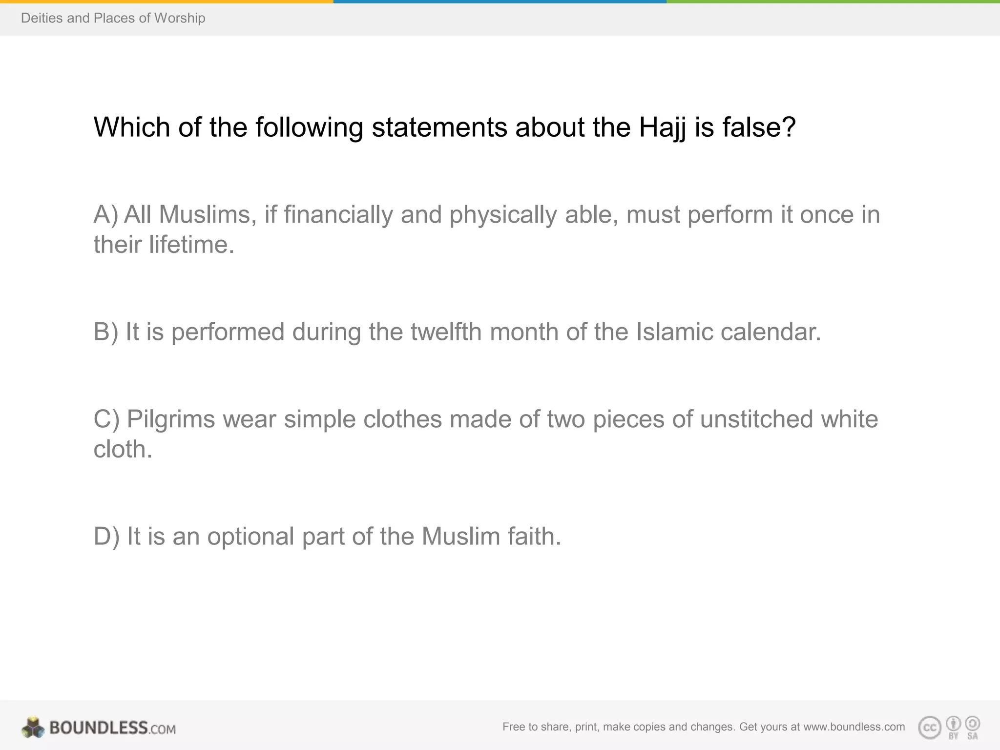 Free to share, print, make copies and changes. Get yours at www.boundless.com
Deities and Places of Worship
Which of the following statements about the Hajj is false?
A) All Muslims, if financially and physically able, must perform it once in
their lifetime.
B) It is performed during the twelfth month of the Islamic calendar.
C) Pilgrims wear simple clothes made of two pieces of unstitched white
cloth.
D) It is an optional part of the Muslim faith.
 