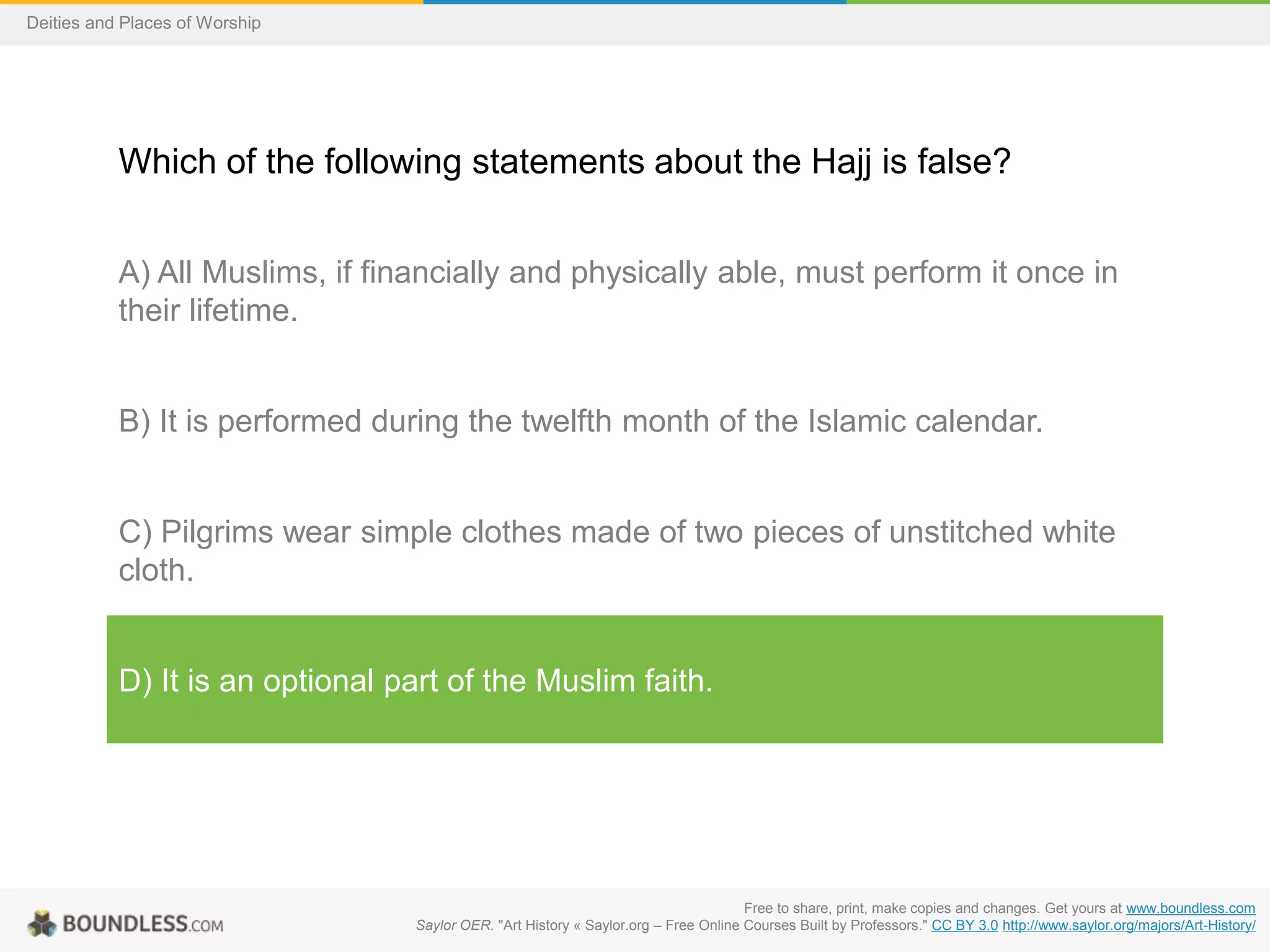 Free to share, print, make copies and changes. Get yours at www.boundless.com
Saylor OER. "Art History « Saylor.org – Free Online Courses Built by Professors." CC BY 3.0 http://www.saylor.org/majors/Art-History/
Deities and Places of Worship
Which of the following statements about the Hajj is false?
A) All Muslims, if financially and physically able, must perform it once in
their lifetime.
B) It is performed during the twelfth month of the Islamic calendar.
C) Pilgrims wear simple clothes made of two pieces of unstitched white
cloth.
D) It is an optional part of the Muslim faith.
 