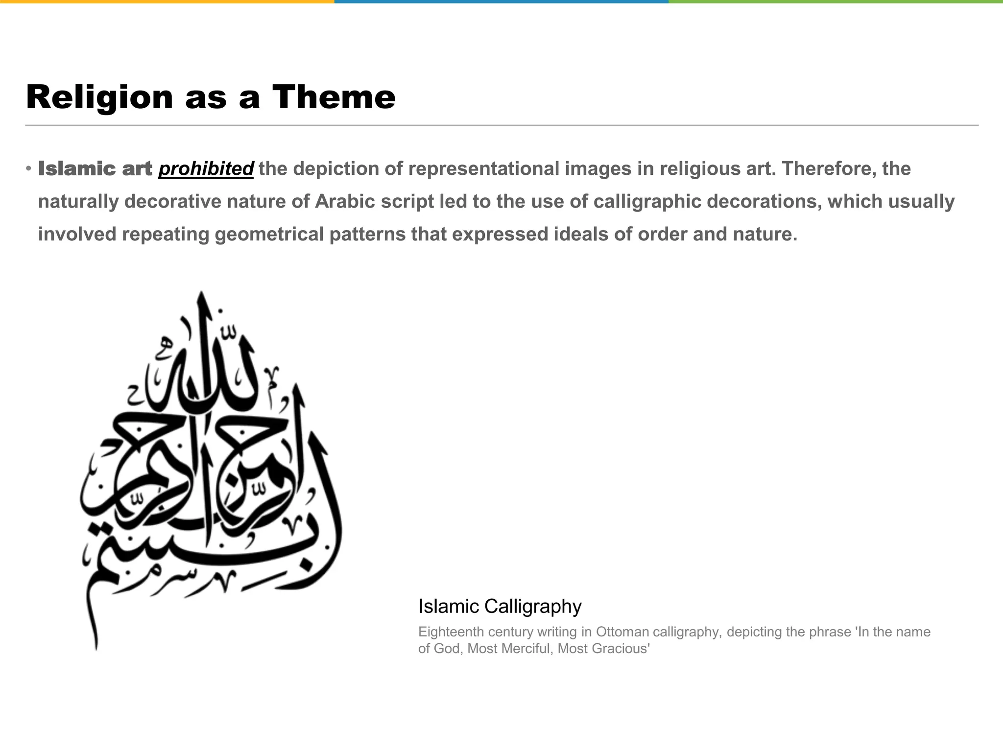• Islamic art prohibited the depiction of representational images in religious art. Therefore, the
naturally decorative nature of Arabic script led to the use of calligraphic decorations, which usually
involved repeating geometrical patterns that expressed ideals of order and nature.
Religion as a Theme
Islamic Calligraphy
Eighteenth century writing in Ottoman calligraphy, depicting the phrase 'In the name
of God, Most Merciful, Most Gracious'
 